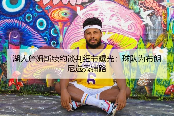 湖人詹姆斯续约谈判细节曝光：球队为布朗尼选秀铺路