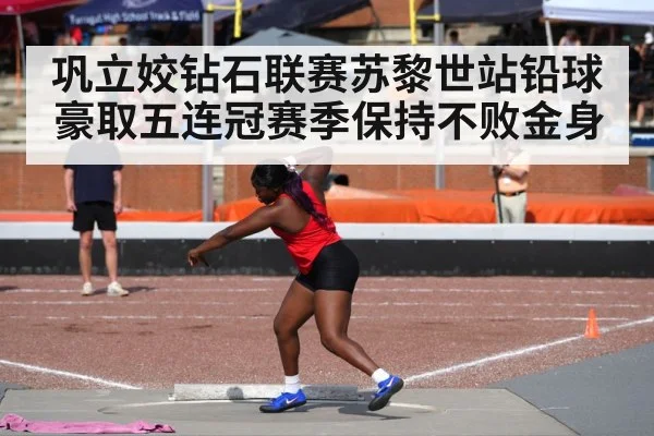巩立姣钻石联赛苏黎世站铅球豪取五连冠赛季保持不败金身
