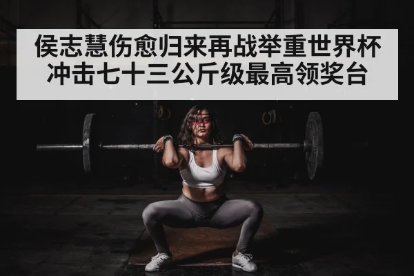 侯志慧伤愈归来再战举重世界杯冲击七十三公斤级最高领奖台