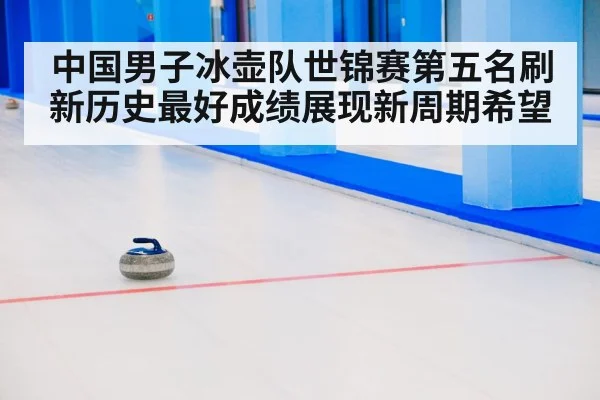 中国男子冰壶队世锦赛第五名刷新历史最好成绩展现新周期希望