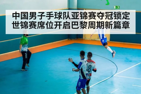 中国男子手球队亚锦赛夺冠锁定世锦赛席位开启巴黎周期新篇章